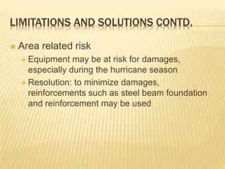 LIMITATIONS AND SOLUTIONS CONTD.
 Area related risk
 Equipment may be at risk for damages,
especially during the hurricane season
 Resolution: to minimize damages,
reinforcements such as steel beam foundation
and reinforcement may be used
 