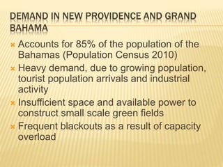DEMAND IN NEW PROVIDENCE AND GRAND
BAHAMA
 Accounts for 85% of the population of the
Bahamas (Population Census 2010)
 Heavy demand, due to growing population,
tourist population arrivals and industrial
activity
 Insufficient space and available power to
construct small scale green fields
 Frequent blackouts as a result of capacity
overload
 