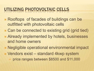 UTILIZING PHOTOVOLTAIC CELLS
 Rooftops of facades of buildings can be
outfitted with photovoltaic cells
 Can be connected to existing grid (grid tied)
 Already implemented by hotels, businesses
and home owners
 Negligible operational environmental impact
 Vendors exist – standard 4kwp system
 price ranges between $8500 and $11,000
 