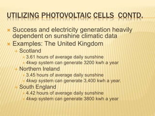 UTILIZING PHOTOVOLTAIC CELLS CONTD.
 Success and electricity generation heavily
dependent on sunshine climatic data
 Examples: The United Kingdom
 Scotland
 3.61 hours of average daily sunshine
 4kwp system can generate 3200 kwh a year
 Northern Ireland
 3.45 hours of average daily sunshine
 4kwp system can generate 3,400 kwh a year.
 South England
 4.42 hours of average daily sunshine
 4kwp system can generate 3800 kwh a year
 