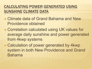 CALCULATING POWER GENERATED USING
SUNSHINE CLIMATE DATA
 Climate data of Grand Bahama and New
Providence obtained
 Correlation calculated using UK values for
average daily sunshine and power generated
from 4kwp systems
 Calculation of power generated by 4kwp
system in both New Providence and Grand
Bahama
 