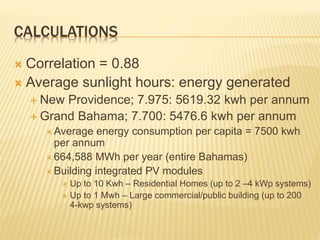 CALCULATIONS
 Correlation = 0.88
 Average sunlight hours: energy generated
 New Providence; 7.975: 5619.32 kwh per annum
 Grand Bahama; 7.700: 5476.6 kwh per annum
 Average energy consumption per capita = 7500 kwh
per annum
 664,588 MWh per year (entire Bahamas)
 Building integrated PV modules
 Up to 10 Kwh – Residential Homes (up to 2 –4 kWp systems)
 Up to 1 Mwh – Large commercial/public building (up to 200
4-kwp systems)
 