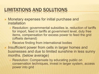 LIMITATIONS AND SOLUTIONS
 Monetary expenses for initial purchase and
installation
 Resolution: governmental subsidies ie. reduction of tariffs
for import, feed in tariffs at government level, duty free
items, compensation for excess power to feed the grid
(offsets demand)
 Receive finding from international bodies
 Insufficient power from cells in larger homes and
businesses and due to limited sunshine in less sunny
months. (below average)
 Resolution: Compensate by educating public on
conservation techniques, invest in larger system, access
power into grid
 