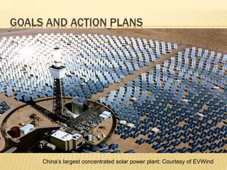 GOALS AND ACTION PLANS
China’s largest concentrated solar power plant: Courtesy of EVWind
 