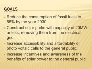 GOALS
 Reduce the consumption of fossil fuels to
65% by the year 2030
 Construct solar parks with capacity of 20MW
or less, removing them from the electrical
grid.
 Increase accessibility and affordability of
photo voltaic cells to the general public
 Increase incentives and awareness of the
benefits of solar power to the general public
 