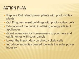 ACTION PLAN
 Replace Out Island power plants with photo voltaic
plants
 Out Fit government buildings with photo voltaic cells
 Education of the public in utilizing energy efficient
appliances
 Grant incentives for homeowners to purchase and
outfit homes with solar panels
 Lower the import duty on photo voltaic cells
 Introduce subsidies geared towards the solar power
industry
 