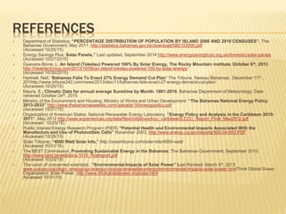 REFERENCES
 Department of Statistics; “PERCENTAGE DISTRIBUTION OF POPULATION BY ISLAND 2000 AND 2010 CENSUSES”. The
Bahamas Government; May 2011. http://statistics.bahamas.gov.bs/download/082103200.pdf
(Accessed 10/25/15)
 Energy Savings Plus; Solar Panels,” Last updated, September 2014 http://www.energysavingtrust.org.uk/domestic/solar-panels
(Accessed 10/27/2015)
 Guevara-Stone, L. An Island (Tokelau) Powered 100% By Solar Energy, The Rocky Mountain institute. October 6th, 2013
http://cleantechnica.com/2013/10/06/an-island-tokelau-powered-100-by-solar-energy/
(Accessed 10/30/2015)
 Hartnell, Neil; “Bahamas Fails To Enact 27% Energy Demand Cut Plan“ The Tribune, Nassau Bahamas; December 11th ,
201http://www.tribune242.com/news/2013/dec/11/bahamas-fails-enact-27-energy-demand-cut-plan/
(Accessed 10/25/15)
 Maura, S.; Climatic Data for annual average Sunshine by Month. 1981-2010, Bahamas Department of Meteorology; Date
retrieved October 24th, 2015
 Ministry of the Environment and Housing; Ministry of Works and Urban Development: “The Bahamas National Energy Policy
2013-2033” http://www.thebahamasweekly.com/uploads/16/energypolicy.pdf
(Accessed 10/21/15)
 Organization of American States; National Renewable Energy Laboratory, “Energy Policy and Analysis in the Caribbean 2010-
2011”. May 2012 http://www.ecpamericas.org/data/files/Initiatives/lccc_caribbean/LCCC_Report_Final_May2012.pdf
(Accessed 10/25/15)
 Public Interest Energy Research Program (PIER) “Potential Health and Environmental Impacts Associated With the
Manufacture and Use of Photovoltaic Cells” November 2003, http://www.energy.ca.gov/reports/500-04-053.PDF
(Accessed 10/25/15)
 Solar Tribune; “4000 Watt Solar kits,”.http://solartribune.com/solar-kits/4000-watt/
(Accessed 10/31/15)
 The BEST Commission; Promoting Sustainable Energy in the Bahamas; The Bahamas Government; September 2010,
http://www.best.bs/webdocs/1016_finalreport.pdf
(Accessed 10/25/15)
 The union of concerned scientists;. “Environmental Impacts of Solar Power” Last Revised: March 5th, 2013
www.ucsusa.org/clean_energy/our-energy-choices/renewable-energy/environmental-impacts-solar-power.htmlThink Global Green
Organization; Solar Power, http://www.thinkglobalgreen.org/solar.html
Accessed 10/31/15)
 