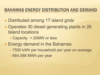 BAHAMAS ENERGY DISTRIBUTION AND DEMAND
 Distributed among 17 island grids
 Operates 30 diesel generating plants in 26
Island locations
 Capacity = 20MW or less
 Energy demand in the Bahamas
 7500 kWh per household per year on average
 664,588 MWh per year
 