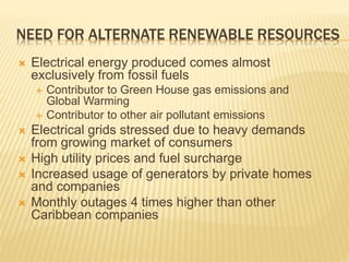 NEED FOR ALTERNATE RENEWABLE RESOURCES
 Electrical energy produced comes almost
exclusively from fossil fuels
 Contributor to Green House gas emissions and
Global Warming
 Contributor to other air pollutant emissions
 Electrical grids stressed due to heavy demands
from growing market of consumers
 High utility prices and fuel surcharge
 Increased usage of generators by private homes
and companies
 Monthly outages 4 times higher than other
Caribbean companies
 