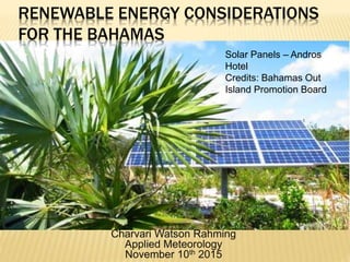 RENEWABLE ENERGY CONSIDERATIONS
FOR THE BAHAMAS
Charvari Watson Rahming
Applied Meteorology
November 10th 2015
Solar Panels – Andros
Hotel
Credits: Bahamas Out
Island Promotion Board
 