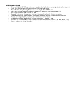 Accomplishments
 Delivered 8-12% YOY Sales growth and created strategic plan to win a new product market segment
 Drove 50% improvement in DLH productivity and overtime spend
 Created skill building training framework to develop technical IMM leads
 Improved Customer relationship with 75% lead time reduction and 50% increase OTD
 Reduced Customer Quality escapes by 38%
 Created Performance Management vision and structure for all levels of the organization
 Enhanced production operations flow to increase efficiency, capacity and floor space utilization
 Passion for being a Community Volunteer, Mentor and Career Coach
 Increased Leadership responsibility through promotions 4 times in 5 year
 Attended GE Crotonville Executive Leadership Development Training Forums (LDF, MDC, BELS, CAP)
 Trained as Lean Six Sigma Black Belt
 