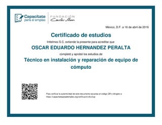 México, D.F. a 16 de abril de 2016
Certificado de estudios
Inttelmex S.C. extiende la presente para acreditar que
OSCAR EDUARDO HERNANDEZ PERALTA
completó y aprobó los estudios de
Técnico en instalación y reparación de equipo de
cómputo
Para verificar la autenticidad de este documento escanea el código QR o dirígete a:
https://capacitateparaelempleo.org/verifica/a1c4xcfuq/
 