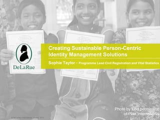 © De La Rue International Limited 2015© De La Rue International Limited 2013
Sophie Taylor - Programme Lead Civil Registration and Vital Statistics
Creating Sustainable Person-Centric
Identity Management Solutions
Photo by kind permission
of Plan International
 