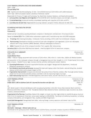 Resume: Laurent Chassepot ♦ (310) 415-6733 ♦ lchassepot1@gmail.com
CHIEF FINANCIAL OFFICER & EXECUTIVE BOARD MEMBER Paris, France
2005 – 2008
Groupe Soflog Telis
LBO - logistics and industrial packaging, 52 sites - Consolidated revenues: $210 million with 1,860 employees
Sold in Sept. 2007 to European Capital, subsidiary of American Capital
Responsible for Finance, IT, Legal and Purchasing, Tax, Bank Pool, Investors Relations, and Board administration
 Led acquisition, due diligence and integration of Telis ($104 M) which doubled company size overnight, closed HQ
 Financial Reporting:Introduced monthly consolidated reporting with snapshots of 52 sites and KPI’s
 Cost Reduction & Cash Flow: Negotiated the sourcing materials saving $1.7million; Reduced net debt 25%
FOUNDER & CHIEF EXECUTIVE OFFICER Paris, France
2001 – 2005
Vitamines LC
Started and ran consultancy assisting distressed companies in development and execution of turnaround plans
Served as Interim CFOof Tier 1 $400 million automotive supplier with 5 manufacturing sites and 3,000 employees
 Financing: After cleaning receivables, introduced a Factor providing a $35mcredit line to distressed company
 Restructuring: Developed successfully a turnaround plan with management and negotiated a $23m non-refundable
advance with its key customers (BMW, Mercedes, Renault, Volkswagen) to finance it
 M&A: Prepared the sale of the company to another Tier1 supplier after restructuring
Served as COOof a $20 million B2B franchise network. Hired by English PE firm to restructure company
CFO & EVP of U.S. SUBSIDIARY Cleveland,OH
1995 – 2001 Paris, France
Sopha Medical Vision
LMBO – medical imaging equipment with turnover of $145 million, 70% in the U.S. Sold in Nov. 2000 to GE Medical Systems
Led acquisition of the distressed company through a management buy-out then brought in a U.S. Private Equity firm to help
grow company. Headed finance, legal, insurance and tax activities, banking and investor relations.
 Operating Performance:Theservice organization business was sluggish. Reorganized the department, introduced
preventive maintenance contracts
 Built Model to benchmark performance,equipped the team with laptops rather than books, reduced billing time, doubled
revenue to $24 million and increased margin to 55%
 Organization improvements:Company manufactured two product lines of Gamma cameras. After thorough product review,
closed one line and introduced CKD cameras assembled in the US improving margins by 12ppt
 Debt restructuring:Negotiated 75% debt forgiveness with French banks, secured new line of U.S. credit
CHIEF FINANCIAL OFFICER Palmerston N., NZ
1991 – 1995 Melbourne, AUS
Allflex Sold in 1995 to Goldman Sachs NY. Assumed the transition and after-sale Dallas,TX
Paris,
FR
LBO –World Leader in Animal identification with manufacturing facilities in the USA, France, New Zealand, Brazil and China
Revenues $120 million, headcount: 550. Transferred HQ from New Zealand to France. Led finance, legal, insurance, tax, bank,
investors, and board relations
Organization & Tax Planning:Closed New Zealand HQ, merged or closed nine other legal entities to simplify the group structure
(from 21 to 12 corporations). Short-term action plans leading to a 30% EBITDA. Transferred all intellectual properties to holding
company (150 patents), set management fees, royalties and R&D charge-backs
Risk & Debt Management:Renegotiated bank debts, reducing foreign currency exposure and interest rates by 35%
CHIEF FINANCIAL OFFICER Wattwiller, FR
1992 – 1995
Wattwiller – Beverages – Mineral water start-up
Contributed to the spring acquisition. Raised funds to build the factory, structured company to produce 40 Million bottles/yr
 