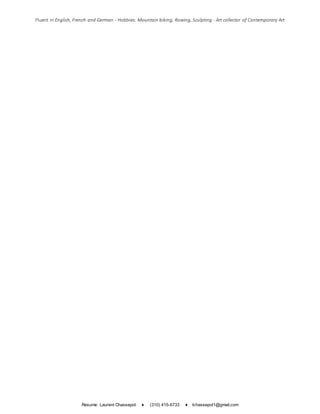 Resume: Laurent Chassepot ♦ (310) 415-6733 ♦ lchassepot1@gmail.com
Fluent in English, French and German - Hobbies: Mountain biking, Rowing, Sculpting - Art collector of Contemporary Art
 