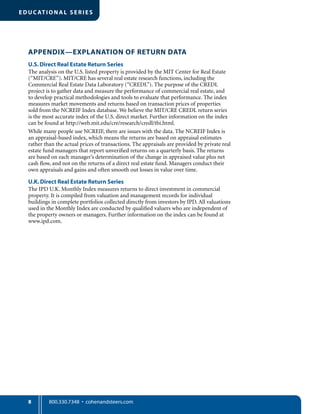 8
EDUC ATIONA L SE RIE S
APPENDIX—EXPLANATION OF RETURN DATA
U.S.Direct Real Estate Return Series
The analysis on the U.S. listed property is provided by the MIT Center for Real Estate
(“MIT/CRE”). MIT/CRE has several real estate research functions, including the
Commercial Real Estate Data Laboratory (“CREDL”). The purpose of the CREDL
project is to gather data and measure the performance of commercial real estate, and
to develop practical methodologies and tools to evaluate that performance. The index
measures market movements and returns based on transaction prices of properties
sold from the NCREIF Index database. We believe the MIT/CRE CREDL return series
is the most accurate index of the U.S. direct market. Further information on the index
can be found at http://web.mit.edu/cre/research/credl/tbi.html.
While many people use NCREIF, there are issues with the data. The NCREIF Index is
an appraisal-based index, which means the returns are based on appraisal estimates
rather than the actual prices of transactions. The appraisals are provided by private real
estate fund managers that report unveriﬁed returns on a quarterly basis. The returns
are based on each manager’s determination of the change in appraised value plus net
cash ﬂow, and not on the returns of a direct real estate fund. Managers conduct their
own appraisals and gains and often smooth out losses in value over time.
U.K.Direct Real Estate Return Series
The IPD U.K. Monthly Index measures returns to direct investment in commercial
property. It is compiled from valuation and management records for individual
buildings in complete portfolios collected directly from investors by IPD. All valuations
used in the Monthly Index are conducted by qualiﬁed valuers who are independent of
the property owners or managers. Further information on the index can be found at
www.ipd.com.
 