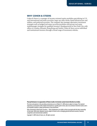 9FOR INVESTMENT PROFESSIONAL USE ONLY
EDUC ATIONAL SERIES
WHY COHEN & STEERS
Cohen & Steers is a manager of income-oriented equity portfolios specializing in U.S.
and international real estate securities, large cap value stocks, listed infrastructure and
utilities, and preferred securities. The company also manages alternative investment
strategies such as hedged real estate securities portfolios and private real estate
multimanager strategies for qualiﬁed investors. Headquartered in New York City, with
ofﬁces in London, Brussels, Hong Kong and Seattle, Cohen & Steers serves individual
and institutional investors through a broad range of investment vehicles.
Past performance is no guarantee of future results. An investor cannot invest directly in an index.
The views and opinions in the preceding commentary are as of March 31, 2009 and are subject to change.This material
represents an assessment of the market environment at a speciﬁc point in time, does not constitute investment advice and is
not intended to predict or depict performance of any investment.
Risks of Investing in Real Estate Securities— Risk considerations are similar to those associated with the direct ownership
of real estate. Real estate valuations may be subject to factors such as changing general and local economic, ﬁnancial,
competitive and environmental conditions.
Copyright © 2009 Cohen & Steers, Inc. All rights reserved.
 
