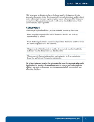 7FOR INVESTMENT PROFESSIONAL USE ONLY
EDUC ATIONAL SERIES
This is, perhaps, attributable to the methodology used by the data providers in
generating the returns for the direct markets. Direct real estate values tend to exhibit
multi-colinearity (returns are highly correlated to past valuations). This violates the
assumptions of accepted measurements of risk such as standard deviation, which
assumes returns are independent.
CONCLUSION
After comparing listed and direct property historical returns, we found that:
Listed property companies tend to lead the returns of direct real estate by
approximately six months.
While the listed performance is directionally accurate, the returns tend to overstate
the eventual reported direct market moves.
The propensity of listed markets to lead the direct markets may be related to the
inefﬁcient transfer of information in direct markets.
The stronger the factors that delay information transfer in direct markets, the
longer the gap between the markets’ return series.
We believe that understanding the relationship between the two markets has useful
implications for investors. By using listed property returns as a leading indicator
of direct real estate performance, investors can meaningfully improve their asset
allocation decisions.
 