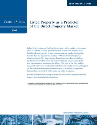 Listed Property as a Predictor
of the Direct Property Market
2009
EDUC ATIONAL SERIES
FOR INVESTMENT PROFESSIONAL USE ONLY
Cohen & Steers observed that listed property securities market performance
tends to lead that of direct property markets by about six months, as REIT
liquidity allows for greater pricing transparency and quicker information
transfer than less-liquid direct markets.(1)
While listed returns provide
directional leadership, they may overshoot the measured eventual direct
market moves (whether this is because direct return series understate the
true moves in value remains up for debate). The time of the “lag” and the
magnitude of the over-/understatement of returns vary by market, and depend
on the quality of the direct market valuations as well as the composition,
balance sheets and activity of the listed real estate companies.
Understanding the relationship between the two markets may help investors
improve their asset allocation decisions.
(1) Listed property securities include real estate investment trusts (REITs), listed property trusts (LPTs) and other real estate securities. Direct property includes
direct real estate investments, unlisted closed-end funds and unlisted open-end funds.
 