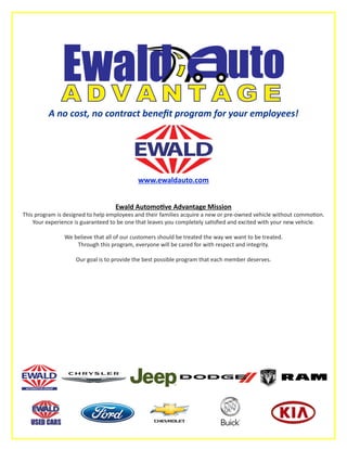 A no cost, no contract benefit program for your employees!
www.ewaldauto.com
Ewald Automotive Advantage Mission
This program is designed to help employees and their families acquire a new or pre-owned vehicle without commotion.
Your experience is guaranteed to be one that leaves you completely satisfied and excited with your new vehicle.
We believe that all of our customers should be treated the way we want to be treated.
Through this program, everyone will be cared for with respect and integrity.
Our goal is to provide the best possible program that each member deserves.
Kia Oval Logo 4/C - Large
 