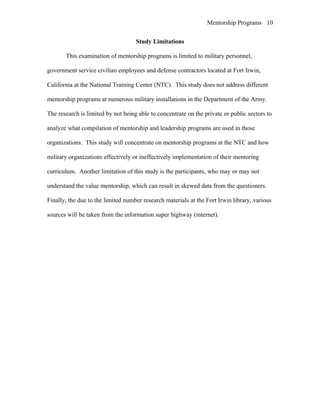 Mentorship Programs
Study Limitations
This examination of mentorship programs is limited to military personnel,
government service civilian employees and defense contractors located at Fort Irwin,
California at the National Training Center (NTC). This study does not address different
mentorship programs at numerous military installations in the Department of the Army.
The research is limited by not being able to concentrate on the private or public sectors to
analyze what compilation of mentorship and leadership programs are used in those
organizations. This study will concentrate on mentorship programs at the NTC and how
military organizations effectively or ineffectively implementation of their mentoring
curriculum. Another limitation of this study is the participants, who may or may not
understand the value mentorship, which can result in skewed data from the questioners.
Finally, the due to the limited number research materials at the Fort Irwin library, various
sources will be taken from the information super highway (internet).
10
 