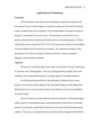Mentorship Programs
Applied Research Methodology
Participants
The contributors in this study were United States Armed Forces members and
Government Service civilian employees assigned or employed at the National Training
Center, situated at Fort Irwin, California. All of the participants were mature and above
the age 21, comprised of men and women. The participants were diverse in race,
position, education level, expertise and involvement in a mentorship program. Persons
who took the survey varied from GS 5 to GS 13 for government employees and Sergeant
to General Officer for the Armed Forces members. The cultural environments of the
participants were various consisting of African-Americans, Asians, Caucasians,
Hispanics, Pacific Islander and Other.
Apparatus
The process of collecting data for this study was by means of survey consisting of
42 questions and 12 demographics. The survey design primarily used the Likert scale
technique, with a range measuring from 1 (strongly agree) to 5 (strongly disagree).
It included questions pertaining to the participants’ education level, current
position, race, diversity and the effects of the mentorship program on the organization.
Both primary source (survey) and secondary source (literature review) were applied to
the specific study.
The survey queries were grouped into numerous categories: mentorship program
effects, need for a mentorship program, mentorship program maintenance, mentorship
program environments, mentorship for minorities and women and mentorship program
endstate. This survey was prepared by the researched, edited and approved by both the
11
 