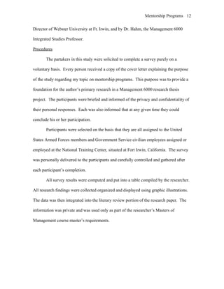 Mentorship Programs
Director of Webster University at Ft. Irwin, and by Dr. Hahm, the Management 6000
Integrated Studies Professor.
Procedures
The partakers in this study were solicited to complete a survey purely on a
voluntary basis. Every person received a copy of the cover letter explaining the purpose
of the study regarding my topic on mentorship programs. This purpose was to provide a
foundation for the author’s primary research in a Management 6000 research thesis
project. The participants were briefed and informed of the privacy and confidentiality of
their personal responses. Each was also informed that at any given time they could
conclude his or her participation.
Participants were selected on the basis that they are all assigned to the United
States Armed Forces members and Government Service civilian employees assigned or
employed at the National Training Center, situated at Fort Irwin, California. The survey
was personally delivered to the participants and carefully controlled and gathered after
each participant’s completion.
All survey results were computed and put into a table compiled by the researcher.
All research findings were collected organized and displayed using graphic illustrations.
The data was then integrated into the literary review portion of the research paper. The
information was private and was used only as part of the researcher’s Masters of
Management course master’s requirements.
12
 