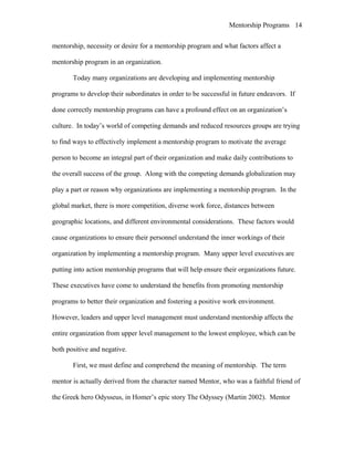 Mentorship Programs
mentorship, necessity or desire for a mentorship program and what factors affect a
mentorship program in an organization.
Today many organizations are developing and implementing mentorship
programs to develop their subordinates in order to be successful in future endeavors. If
done correctly mentorship programs can have a profound effect on an organization’s
culture. In today’s world of competing demands and reduced resources groups are trying
to find ways to effectively implement a mentorship program to motivate the average
person to become an integral part of their organization and make daily contributions to
the overall success of the group. Along with the competing demands globalization may
play a part or reason why organizations are implementing a mentorship program. In the
global market, there is more competition, diverse work force, distances between
geographic locations, and different environmental considerations. These factors would
cause organizations to ensure their personnel understand the inner workings of their
organization by implementing a mentorship program. Many upper level executives are
putting into action mentorship programs that will help ensure their organizations future.
These executives have come to understand the benefits from promoting mentorship
programs to better their organization and fostering a positive work environment.
However, leaders and upper level management must understand mentorship affects the
entire organization from upper level management to the lowest employee, which can be
both positive and negative.
First, we must define and comprehend the meaning of mentorship. The term
mentor is actually derived from the character named Mentor, who was a faithful friend of
the Greek hero Odysseus, in Homer’s epic story The Odyssey (Martin 2002). Mentor
14
 