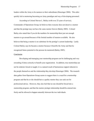 Mentorship Programs
leaders within the Army to be mentors to their subordinate (Hunsinger 2004). This edict
quickly led to mentoring becoming an Army paradigm and way of developing personnel.
According to Colonel Steven L. Bailey (with over 25 years of service),
Commander of Operations Group, he believes that everyone does not deserve a mentor
and that the protégé may not have the same mentor forever (Bailey 2005). Colonel
Bailey also stated that if you do the numbers for mentorship there just not enough
mentors to go around because of the limited number of mentors available. He also
believes that being a mentor is no substitute for the protégé’s current leadership. Lastly
Colonel Bailey says he became a mentor because it benefits the Army and that he
recognized future potential in the persons he mentored (Bailey 2005).
Conclusion
Developing and managing your mentorship program can be challenging and very
rewarding if done correctly to benefit your organization. In addition, true mentorship can
not be ordered, forced or taught; it is a natural result of harmonious rapport inherent in
the people themselves and the relationship they develop (Hunsinger 2004). The research
data gather from Operations Group seems to suggest there is a need for a mentorship
program and that he or she should have a quality mentor they can seek out for
professional advice. However, they also feel that no one should be forced into a
mentorship program; and that the mentor protégé relationship should be entered into
freely and be allowed to happen naturally between the two individuals.
17
 