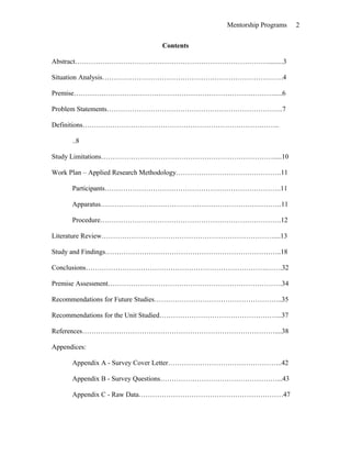 Mentorship Programs
Contents
Abstract………………………………………………………………………….........3
Situation Analysis…………………………………………………………………….4
Premise…………………………………………………………………………….....6
Problem Statements…………………………………………………………………..7
Definitions…………………………………………………………………………..
..8
Study Limitations………………………………………………………………….....10
Work Plan – Applied Research Methodology……………………………………….11
Participants…………………………………………………………………..11
Apparatus…………………………………………………………………….11
Procedure…………………………………………………………………….12
Literature Review…………………………………………………………………....13
Study and Findings…………………………………………………………………..18
Conclusions…………………………………………………………………….…….32
Premise Assessment………………………………………………………………….34
Recommendations for Future Studies………………………………………………..35
Recommendations for the Unit Studied……………………………………………...37
References…………………………………………………………………………....38
Appendices:
Appendix A - Survey Cover Letter…………………………………………..42
Appendix B - Survey Questions……………………………………………...43
Appendix C - Raw Data………………………………………………………47
2
 