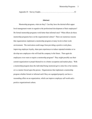 Mentorship Programs
Appendix D – Survey Graphs………………………………………………...52
Abstract
Mentorship programs, what are they? Can they have the desired effect upper
level management wants in regards to the professional development of their employees?
Do formal mentorship programs work better than informal ones? What effects do these
mentorship programs have on the organizational culture? There are numerous reasons
that organizations implement a mentorship program at many levels in their work
environment. The motivation could range from providing a positive work place,
improving employee loyalty, share past experiences to reduce repeated mistakes or to
develop new employees who will lead the company in the future. Then again do
employees even want or require a mentorship program? They might possibly use their
current organization to propel themselves to a better occupation and market place. With
a mentorship program does the individual being mentored get to select his or her mentor,
or is a mentor forced upon the person. Organizations that implement a mentorship
program whether formal or informal and if they are equipped properly can have a
resounding effect on an organization, which can improve employee self worth and a
positive organizational culture.
3
 
