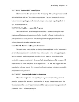 Mentorship Programs
SECTION I: Mentorship Program Effects
The results from this section show that the majority of the participants are overall
satisfied with the effects of their mentorship program. The data has a margin of error
because numerous participants selected neither agree nor disagree regarding effects of
their mentorship program.
SECTION II: Need for a Mentorship Program
This section clearly shows a 58 percent need for a mentorship program to be
implemented their current organization whether formal or informal. Additionally the
participants are not totally satisfied with their organization’s program structure in
meeting their professional development needs.
SECTION III: Mentorship Program Maintenance
The participants in this section are deeply unhappy with the level of maintenance
given to their organization’s mentorship plan. In this section of the survey participants
believe that there is not enough time dedicated to start, maintain and continue their
mentorship program. Additionally 42 percent believe that the mentorship program will
not be around for future employees of the organization. This data may suggest that this
organization train and educate their personnel on how to start and maintain a mentorship
program for future personnel.
SECTION IV: Mentorship Program Environments
The section has positive data regarding no negative retribution for personnel
engaging in mentorship programs. In this section 44 percent of participants agree that
this organization has a positive environment and that supervisors and management work
together to foster a mentorship program.
30
 