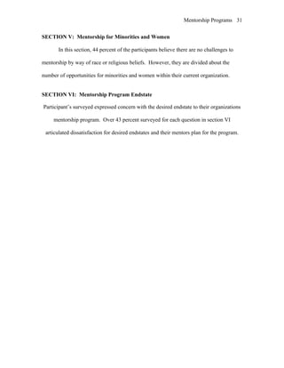 Mentorship Programs
SECTION V: Mentorship for Minorities and Women
In this section, 44 percent of the participants believe there are no challenges to
mentorship by way of race or religious beliefs. However, they are divided about the
number of opportunities for minorities and women within their current organization.
SECTION VI: Mentorship Program Endstate
Participant’s surveyed expressed concern with the desired endstate to their organizations
mentorship program. Over 43 percent surveyed for each question in section VI
articulated dissatisfaction for desired endstates and their mentors plan for the program.
31
 