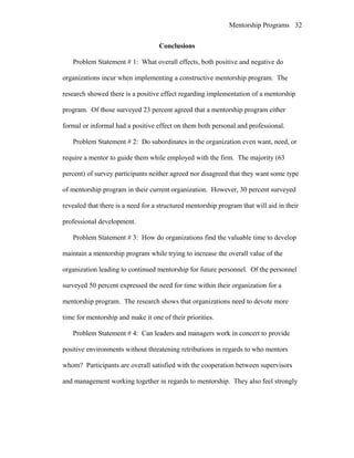 Mentorship Programs
Conclusions
Problem Statement # 1: What overall effects, both positive and negative do
organizations incur when implementing a constructive mentorship program. The
research showed there is a positive effect regarding implementation of a mentorship
program. Of those surveyed 23 percent agreed that a mentorship program either
formal or informal had a positive effect on them both personal and professional.
Problem Statement # 2: Do subordinates in the organization even want, need, or
require a mentor to guide them while employed with the firm. The majority (63
percent) of survey participants neither agreed nor disagreed that they want some type
of mentorship program in their current organization. However, 30 percent surveyed
revealed that there is a need for a structured mentorship program that will aid in their
professional development.
Problem Statement # 3: How do organizations find the valuable time to develop
maintain a mentorship program while trying to increase the overall value of the
organization leading to continued mentorship for future personnel. Of the personnel
surveyed 50 percent expressed the need for time within their organization for a
mentorship program. The research shows that organizations need to devote more
time for mentorship and make it one of their priorities.
Problem Statement # 4: Can leaders and managers work in concert to provide
positive environments without threatening retributions in regards to who mentors
whom? Participants are overall satisfied with the cooperation between supervisors
and management working together in regards to mentorship. They also feel strongly
32
 