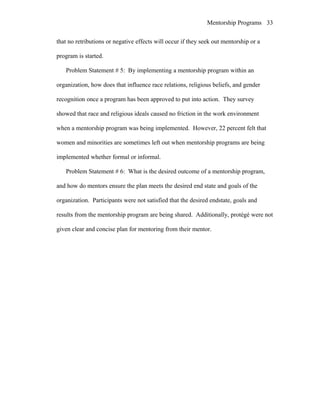 Mentorship Programs
that no retributions or negative effects will occur if they seek out mentorship or a
program is started.
Problem Statement # 5: By implementing a mentorship program within an
organization, how does that influence race relations, religious beliefs, and gender
recognition once a program has been approved to put into action. They survey
showed that race and religious ideals caused no friction in the work environment
when a mentorship program was being implemented. However, 22 percent felt that
women and minorities are sometimes left out when mentorship programs are being
implemented whether formal or informal.
Problem Statement # 6: What is the desired outcome of a mentorship program,
and how do mentors ensure the plan meets the desired end state and goals of the
organization. Participants were not satisfied that the desired endstate, goals and
results from the mentorship program are being shared. Additionally, protégé were not
given clear and concise plan for mentoring from their mentor.
33
 