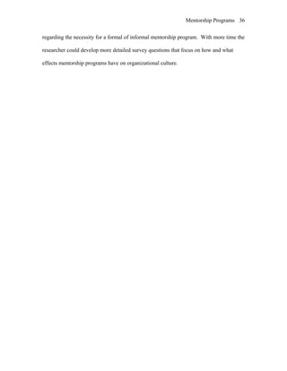 Mentorship Programs
regarding the necessity for a formal of informal mentorship program. With more time the
researcher could develop more detailed survey questions that focus on how and what
effects mentorship programs have on organizational culture.
36
 
