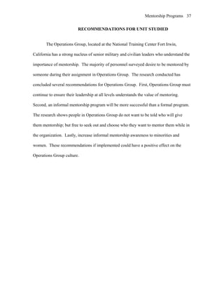 Mentorship Programs
RECOMMENDATIONS FOR UNIT STUDIED
The Operations Group, located at the National Training Center Fort Irwin,
California has a strong nucleus of senior military and civilian leaders who understand the
importance of mentorship. The majority of personnel surveyed desire to be mentored by
someone during their assignment in Operations Group. The research conducted has
concluded several recommendations for Operations Group. First, Operations Group must
continue to ensure their leadership at all levels understands the value of mentoring.
Second, an informal mentorship program will be more successful than a formal program.
The research shows people in Operations Group do not want to be told who will give
them mentorship; but free to seek out and choose who they want to mentor them while in
the organization. Lastly, increase informal mentorship awareness to minorities and
women. These recommendations if implemented could have a positive effect on the
Operations Group culture.
37
 