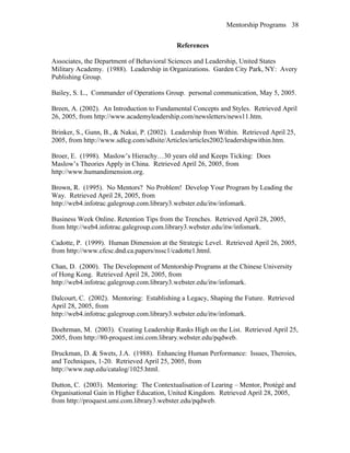 Mentorship Programs
References
Associates, the Department of Behavioral Sciences and Leadership, United States
Military Academy. (1988). Leadership in Organizations. Garden City Park, NY: Avery
Publishing Group.
Bailey, S. L., Commander of Operations Group. personal communication, May 5, 2005.
Breen, A. (2002). An Introduction to Fundamental Concepts and Styles. Retrieved April
26, 2005, from http://www.academyleadership.com/newsletters/news11.htm.
Brinker, S., Gunn, B., & Nakai, P. (2002). Leadership from Within. Retrieved April 25,
2005, from http://www.sdlcg.com/sdlsite/Articles/articles2002/leadershipwithin.htm.
Broer, E. (1998). Maslow’s Hierachy…30 years old and Keeps Ticking: Does
Maslow’s Theories Apply in China. Retrieved April 26, 2005, from
http://www.humandimension.org.
Brown, R. (1995). No Mentors? No Problem! Develop Your Program by Leading the
Way. Retrieved April 28, 2005, from
http://web4.infotrac.galegroup.com.library3.webster.edu/itw/infomark.
Business Week Online. Retention Tips from the Trenches. Retrieved April 28, 2005,
from http://web4.infotrac.galegroup.com.library3.webster.edu/itw/infomark.
Cadotte, P. (1999). Human Dimension at the Strategic Level. Retrieved April 26, 2005,
from http://www.cfcsc.dnd.ca.papers/nssc1/cadotte1.html.
Chan, D. (2000). The Development of Mentorship Programs at the Chinese University
of Hong Kong. Retrieved April 28, 2005, from
http://web4.infotrac.galegroup.com.library3.webster.edu/itw/infomark.
Dalcourt, C. (2002). Mentoring: Establishing a Legacy, Shaping the Future. Retrieved
April 28, 2005, from
http://web4.infotrac.galegroup.com.library3.webster.edu/itw/infomark.
Doehrman, M. (2003). Creating Leadership Ranks High on the List. Retrieved April 25,
2005, from http://80-proquest.imi.com.library.webster.edu/pqdweb.
Druckman, D. & Swets, J.A. (1988). Enhancing Human Performance: Issues, Theroies,
and Techniques, 1-20. Retrieved April 25, 2005, from
http://www.nap.edu/catalog/1025.html.
Dutton, C. (2003). Mentoring: The Contextualisation of Learing – Mentor, Protégé and
Organisational Gain in Higher Education, United Kingdom. Retrieved April 28, 2005,
from http://proquest.umi.com.library3.webster.edu/pqdweb.
38
 