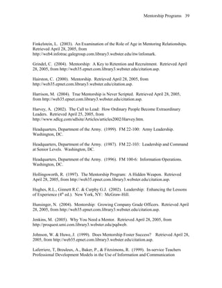 Mentorship Programs
Finkelstein, L. (2003). An Examination of the Role of Age in Mentoring Relationships.
Retrieved April 28, 2005, from
http://web4.infotrac.galegroup.com.library3.webster.edu/itw/infomark.
Grindel, C. (2004). Mentorship: A Key to Retention and Recruitment. Retrieved April
28, 2005, from http://web35.epnet.com.library3.webster.edu/citation.asp.
Hairston, C. (2000). Mentorship. Retrieved April 28, 2005, from
http://web35.epnet.com.library3.webster.edu/citation.asp.
Harrison, M. (2004). True Mentorship is Never Scripted. Retrieved April 28, 2005,
from http://web35.epnet.com.library3.webster.edu/citation.asp.
Harvey, A. (2002). The Call to Lead: How Ordinary People Become Extraordinary
Leaders. Retrieved April 25, 2005, from
http://www.sdlcg.com/sdlsite/Articles/articles2002/Harvey.htm.
Headquarters, Department of the Army. (1999). FM 22-100: Army Leadership.
Washington, DC.
Headquarters, Department of the Army. (1987). FM 22-103: Leadership and Command
at Senior Levels. Washington, DC.
Headquarters, Department of the Army. (1996). FM 100-6: Information Operations.
Washington, DC.
Hollingsworth, R. (1997). The Mentorship Program: A Hidden Weapon. Retrieved
April 28, 2005, from http://web35.epnet.com.library3.webster.edu/citation.asp.
Hughes, R.L., Ginnett R.C. & Curphy G.J. (2002). Leadership: Enhancing the Lessons
of Experience (4th
ed.). New York, NY: McGraw-Hill.
Hunsinger, N. (2004). Mentorship: Growing Company Grade Officers. Retrieved April
28, 2005, from http://web35.epnet.com.library3.webster.edu/citation.asp.
Jenkins, M. (2005). Why You Need a Mentor. Retrieved April 28, 2005, from
http://proquest.umi.com.library3.webster.edu/pqdweb.
Johnson, W. & Huwe, J. (1999). Does Mentorship Foster Success? Retrieved April 28,
2005, from http://web35.epnet.com.library3.webster.edu/citation.asp.
Laferriere, T, Breuleux, A., Baker, P., & Fitzsimons, R. (1999). In-service Teachers
Professional Development Models in the Use of Information and Communication
39
 