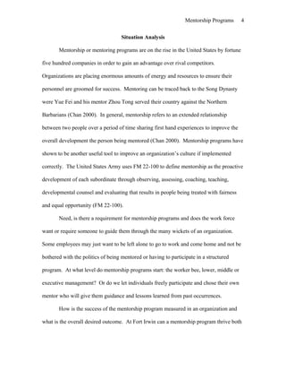 Mentorship Programs
Situation Analysis
Mentorship or mentoring programs are on the rise in the United States by fortune
five hundred companies in order to gain an advantage over rival competitors.
Organizations are placing enormous amounts of energy and resources to ensure their
personnel are groomed for success. Mentoring can be traced back to the Song Dynasty
were Yue Fei and his mentor Zhou Tong served their country against the Northern
Barbarians (Chan 2000). In general, mentorship refers to an extended relationship
between two people over a period of time sharing first hand experiences to improve the
overall development the person being mentored (Chan 2000). Mentorship programs have
shown to be another useful tool to improve an organization’s culture if implemented
correctly. The United States Army uses FM 22-100 to define mentorship as the proactive
development of each subordinate through observing, assessing, coaching, teaching,
developmental counsel and evaluating that results in people being treated with fairness
and equal opportunity (FM 22-100).
Need, is there a requirement for mentorship programs and does the work force
want or require someone to guide them through the many wickets of an organization.
Some employees may just want to be left alone to go to work and come home and not be
bothered with the politics of being mentored or having to participate in a structured
program. At what level do mentorship programs start: the worker bee, lower, middle or
executive management? Or do we let individuals freely participate and chose their own
mentor who will give them guidance and lessons learned from past occurrences.
How is the success of the mentorship program measured in an organization and
what is the overall desired outcome. At Fort Irwin can a mentorship program thrive both
4
 