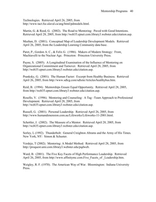 Mentorship Programs
Technologies. Retrieved April 26, 2005, from
http://www.tact.fse.ulaval.ca/ang/html/pdmodels.html.
Martin, G. & Reed, G. (2002). The Road to Mentoring: Paved with Good Intentions.
Retrieved April 28, 2005, from http://web35.epnet.com.library3.webster.edu/citation.asp.
Meehan, D. (2001). Conceptual Map of Leadership Development Models. Retrieved
April 26, 2005, from the Leadership Learning Community data base.
Paret, P., Gordon A. C., & Felix G. (1986). Makers of Modern Strategy: From
Machiavelli to the Nuclear Age. Princeton: Princeton University Press.
Payne, S. (2005). A Longitudinal Examination of the Influence of Mentoring on
Organizational Commitment and Turnover. Retrieved April 28, 2005, from
http://web35.epnet.com.library3.webster.edu/citation.asp.
Pranksky, G. (2001). The Human Factor: Excerpt from Healthy Business. Retrieved
April 26, 2005, from http://www.sdlcg.com/sdlsite/Articles/healthybus.htm.
Reid, B. (1994). Mentorships Ensure Equal Opportunity. Retrieved April 28, 2005,
from http://web35.epnet.com.library3.webster.edu/citation.asp.
Rosello, V. (1996). Mentoring and Counseling: A Tag –Team Approach to Professional
Development. Retrieved April 28, 2005, from
http://web35.epnet.com.library3.webster.edu/citation.asp.
Russell, G. (2001). Personal Leadership. Retrieved April 26, 2005, from
http://www.humandimension.com.au/Lifeworks/Lifeworks-11-2001.html.
Schettler, J. (2002). The Measure of a Mentor. Retrieved April 28, 2005, from
http://web35.epnet.com.library3.webster.edu/citation.asp.
Sorley, L (1992). Thunderbolt: General Creighton Abrams and the Army of His Times.
New York, NY: Simon & Schuster.
Verdejo, T (2002). Mentoring: A Model Method. Retrieved April 28, 2005, from
http://proquest.umi.com.library3.webster.edu/pqdweb.
Ward, B. (2001). The Five Key Facets of High Performance Leadership. Retrieved
April 26, 2005, from http://www.affinitymc.com.Five_Facets_of _Leadership.htm.
Weigley, R. F. (1970). The American Way of War. Bloomington: Indiana University
Press.
40
 