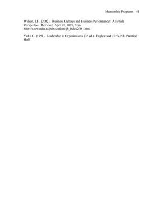 Mentorship Programs
Wilson, J.F. (2002). Business Cultures and Business Performance: A British
Perspective. Retrieved April 26, 2005, from
http://www.neha.nl/publications/jb_index2001.html
Yukl, G. (1994). Leadership in Organizations (3rd
ed.). Englewood Cliffs, NJ: Prentice
Hall.
41
 