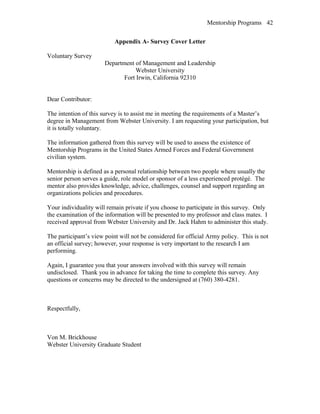 Mentorship Programs
Appendix A- Survey Cover Letter
Voluntary Survey
Department of Management and Leadership
Webster University
Fort Irwin, California 92310
Dear Contributor:
The intention of this survey is to assist me in meeting the requirements of a Master’s
degree in Management from Webster University. I am requesting your participation, but
it is totally voluntary.
The information gathered from this survey will be used to assess the existence of
Mentorship Programs in the United States Armed Forces and Federal Government
civilian system.
Mentorship is defined as a personal relationship between two people where usually the
senior person serves a guide, role model or sponsor of a less experienced protégé. The
mentor also provides knowledge, advice, challenges, counsel and support regarding an
organizations policies and procedures.
Your individuality will remain private if you choose to participate in this survey. Only
the examination of the information will be presented to my professor and class mates. I
received approval from Webster University and Dr. Jack Hahm to administer this study.
The participant’s view point will not be considered for official Army policy. This is not
an official survey; however, your response is very important to the research I am
performing.
Again, I guarantee you that your answers involved with this survey will remain
undisclosed. Thank you in advance for taking the time to complete this survey. Any
questions or concerns may be directed to the undersigned at (760) 380-4281.
Respectfully,
Von M. Brickhouse
Webster University Graduate Student
42
 