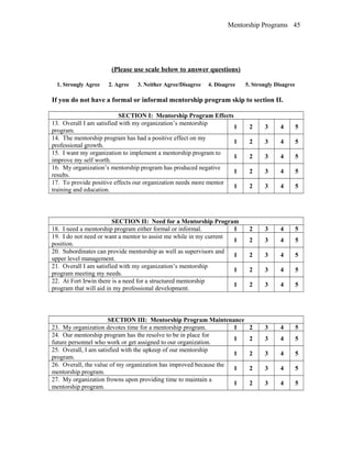 Mentorship Programs
(Please use scale below to answer questions)
1. Strongly Agree 2. Agree 3. Neither Agree/Disagree 4. Disagree 5. Strongly Disagree
If you do not have a formal or informal mentorship program skip to section II.
SECTION I: Mentorship Program Effects
13. Overall I am satisfied with my organization’s mentorship
program.
1 2 3 4 5
14. The mentorship program has had a positive effect on my
professional growth.
1 2 3 4 5
15. I want my organization to implement a mentorship program to
improve my self worth.
1 2 3 4 5
16. My organization’s mentorship program has produced negative
results.
1 2 3 4 5
17. To provide positive effects our organization needs more mentor
training and education.
1 2 3 4 5
SECTION II: Need for a Mentorship Program
18. I need a mentorship program either formal or informal. 1 2 3 4 5
19. I do not need or want a mentor to assist me while in my current
position.
1 2 3 4 5
20. Subordinates can provide mentorship as well as supervisors and
upper level management.
1 2 3 4 5
21. Overall I am satisfied with my organization’s mentorship
program meeting my needs.
1 2 3 4 5
22. At Fort Irwin there is a need for a structured mentorship
program that will aid in my professional development.
1 2 3 4 5
SECTION III: Mentorship Program Maintenance
23. My organization devotes time for a mentorship program. 1 2 3 4 5
24. Our mentorship program has the resolve to be in place for
future personnel who work or get assigned to our organization.
1 2 3 4 5
25. Overall, I am satisfied with the upkeep of our mentorship
program.
1 2 3 4 5
26. Overall, the value of my organization has improved because the
mentorship program.
1 2 3 4 5
27. My organization frowns upon providing time to maintain a
mentorship program.
1 2 3 4 5
45
 
