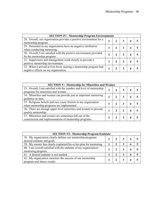 Mentorship Programs
SECTION IV: Mentorship Program Environments
28. Overall, our organization provides a positive environment for a
mentorship program.
1 2 3 4 5
29. Personnel in my organization have no negative retribution
when conducting mentoring.
1 2 3 4 5
30. Overall, I am satisfied with the positive environment provided
by the mentorship program.
1 2 3 4 5
31. Supervisors and management work closely to provide a
positive mentorship environment.
1 2 3 4 5
32. When I arrived at Fort Irwin starting a mentorship program had
negative effects on my organization.
1 2 3 4 5
SECTION V: Mentorship for Minorities and Women
33. Overall, I am satisfied with the number and level of mentorship
programs for minorities and women.
1 2 3 4 5
34. Minorities and women can provide just as important mentoring
guidance as men.
1 2 3 4 5
35. Religious beliefs and race cause friction in my organization
when mentorship programs are implemented.
1 2 3 4 5
36. There are enough upper level minorities and women to provide
quality mentorship.
1 2 3 4 5
37. Minorities and women are sometimes left out of the
construction and implementation of mentorship programs.
1 2 3 4 5
SECTION VI: Mentorship Program Endstate
38. My organization clearly defines our mentorship programs
desired endstate and goals.
1 2 3 4 5
39. My mentor has clearly explained his or her plan for mentoring. 1 2 3 4 5
40. I am overall satisfied with the endstate of my organizations
mentoring program.
1 2 3 4 5
41. A desired endstate is not needed. 1 2 3 4 5
42. My organization monitors the success of our mentorship
program and shares results.
1 2 3 4 5
46
 