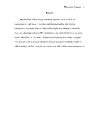 Mentorship Programs
Premise
Organizations that encourage mentorship programs for all echelons of
management are well ahead of most corporations understanding what positive
consequences that can be achieved. Mentorship coupled with supportive leadership
styles can actually promote a healthy organization to accomplish their vision and goals.
Is there a belief here at Fort Irwin, California that mentorship is increasing everyday?
This research, wants to discover what mentorship techniques are used and available to
leaders (military, civilian employee and contractor) at all levels in a military organization.
6
 