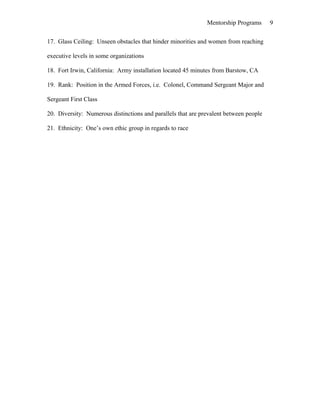 Mentorship Programs
17. Glass Ceiling: Unseen obstacles that hinder minorities and women from reaching
executive levels in some organizations
18. Fort Irwin, California: Army installation located 45 minutes from Barstow, CA
19. Rank: Position in the Armed Forces, i.e. Colonel, Command Sergeant Major and
Sergeant First Class
20. Diversity: Numerous distinctions and parallels that are prevalent between people
21. Ethnicity: One’s own ethic group in regards to race
9
 
