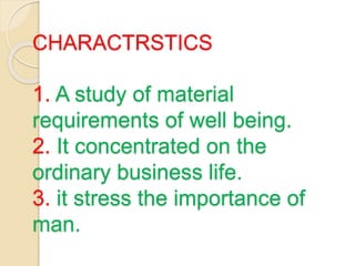 CHARACTRSTICS
1. A study of material
requirements of well being.
2. It concentrated on the
ordinary business life.
3. it stress the importance of
man.
 