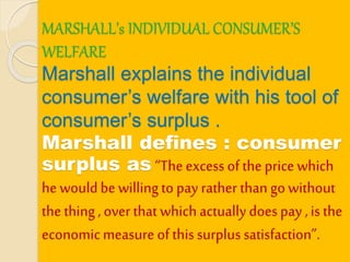 MARSHALL’s INDIVIDUAL CONSUMER’S
WELFARE
Marshall explains the individual
consumer’s welfare with his tool of
consumer’s surplus .
Marshall defines : consumer
surplus as “The excess of the price which
he wouldbe willingto pay rather than gowithout
the thing, over that which actually does pay ,is the
economicmeasure of this surplus satisfaction”.
 