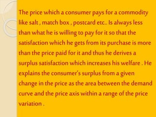The price whicha consumerpays for a commodity
like salt , match box , postcard etc..Is always less
thanwhat he is willing to pay for it so that the
satisfaction which he getsfrom its purchase is more
thanthe price paidfor it and thus he derives a
surplus satisfaction whichincreases his welfare . He
explains the consumer’s surplus from a given
change in the price as the area betweenthe demand
curve and the price axis within a range of the price
variation .
 